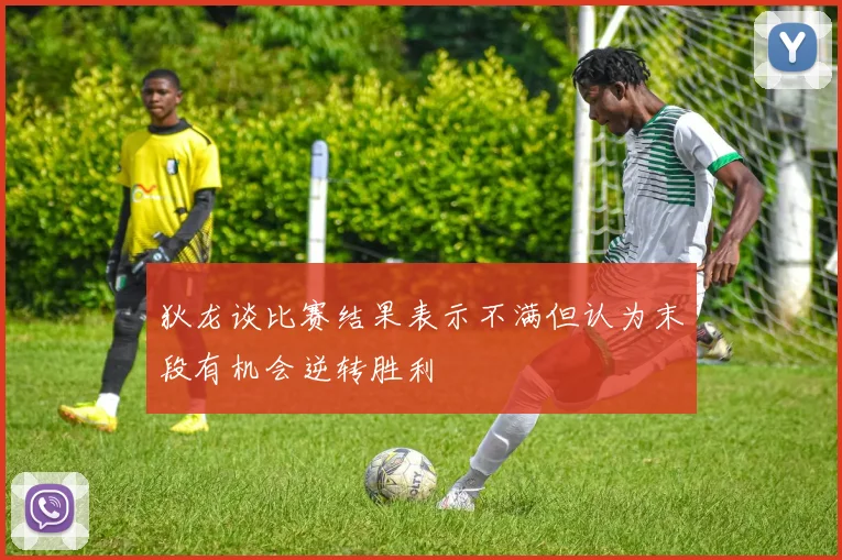 狄龙谈比赛结果表示不满但认为末段有机会逆转胜利