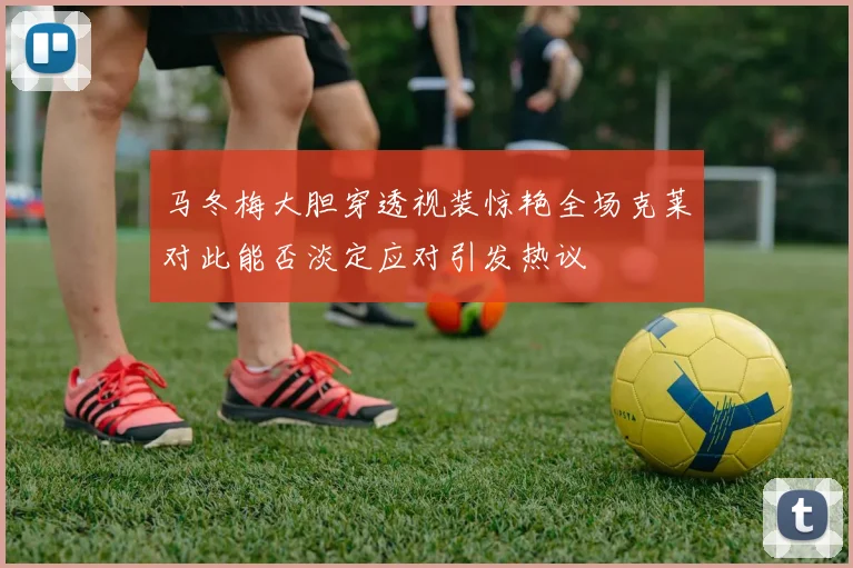马冬梅大胆穿透视装惊艳全场克莱对此能否淡定应对引发热议