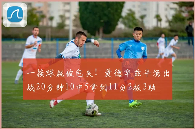 一接球就被包夹！爱德华兹半场出战20分钟10中5拿到11分2板3助
