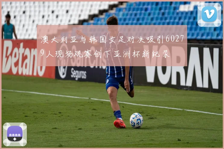 澳大利亚与韩国女足对决吸引60279人现场观赛创下亚洲杯新纪录