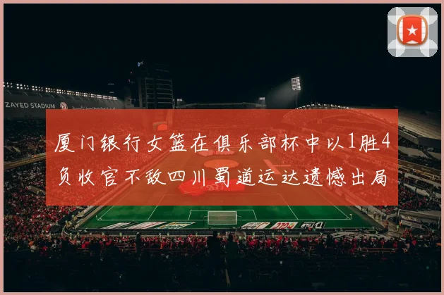 厦门银行女篮在俱乐部杯中以1胜4负收官不敌四川蜀道运达遗憾出局