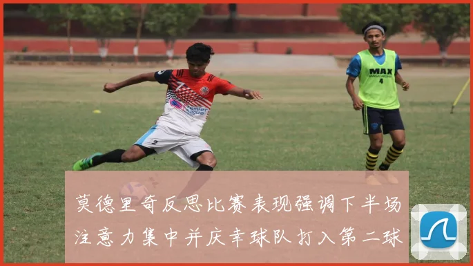 莫德里奇反思比赛表现强调下半场注意力集中并庆幸球队打入第二球