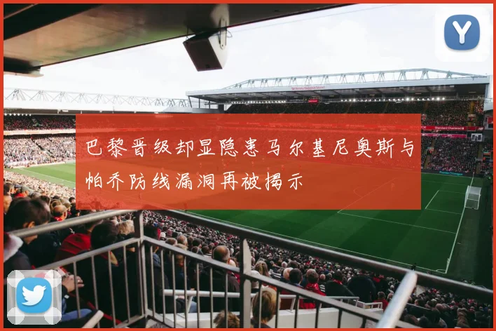 巴黎晋级却显隐患马尔基尼奥斯与帕乔防线漏洞再被揭示