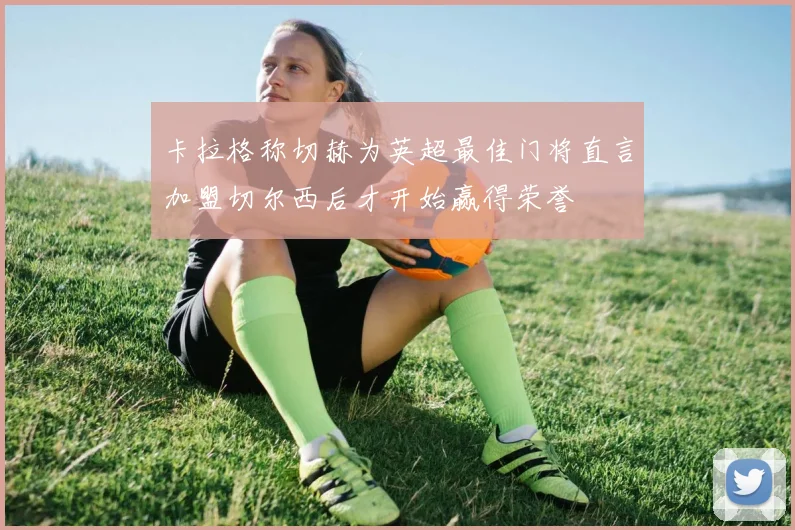 卡拉格称切赫为英超最佳门将直言加盟切尔西后才开始赢得荣誉