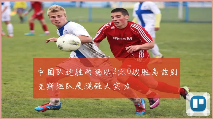 中国队连胜两场以3比0战胜乌兹别克斯坦队展现强大实力