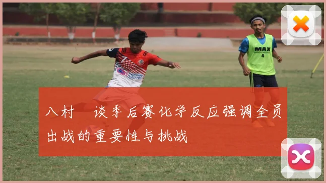 八村塁谈季后赛化学反应强调全员出战的重要性与挑战