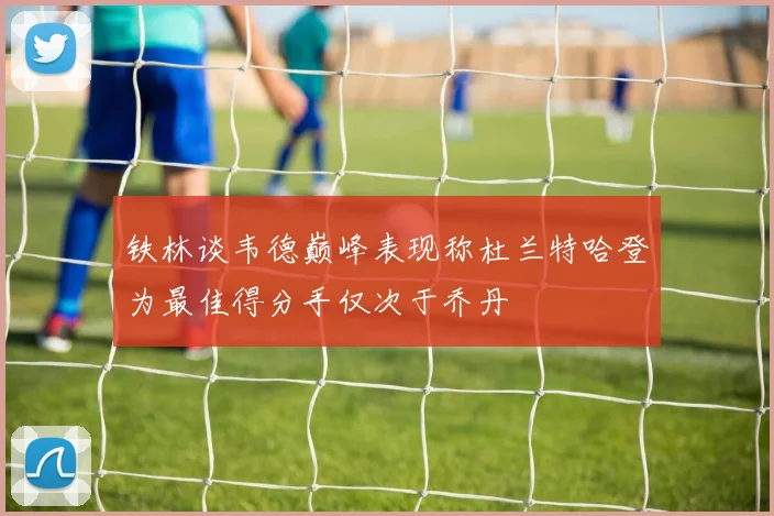 铁林谈韦德巅峰表现称杜兰特哈登为最佳得分手仅次于乔丹