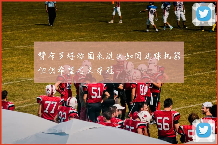赞布罗塔称国米进攻如同进球机器但仍希望尤文夺冠