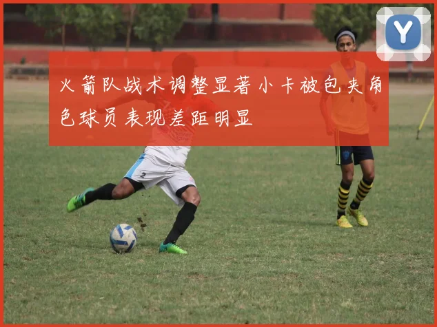 火箭队战术调整显著小卡被包夹角色球员表现差距明显
