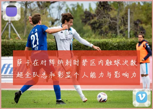 萨卡在对阵热刺时禁区内触球次数超全队总和彰显个人能力与影响力