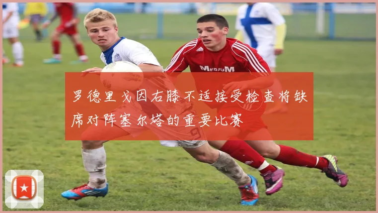 罗德里戈因右膝不适接受检查将缺席对阵塞尔塔的重要比赛