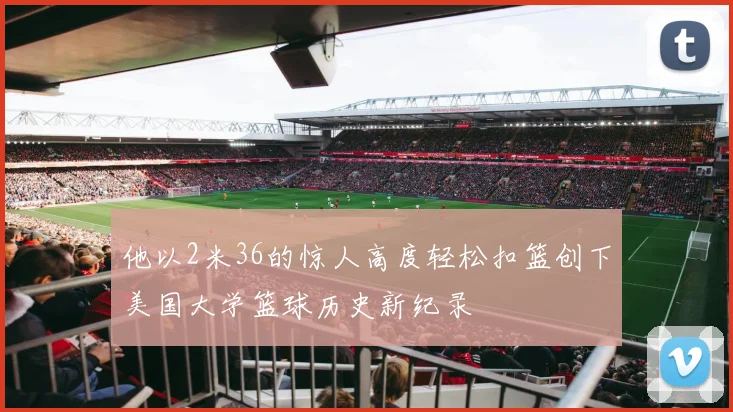 他以2米36的惊人高度轻松扣篮创下美国大学篮球历史新纪录