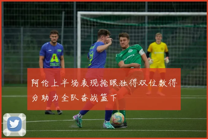 阿伦上半场表现抢眼独得双位数得分助力全队奋战篮下