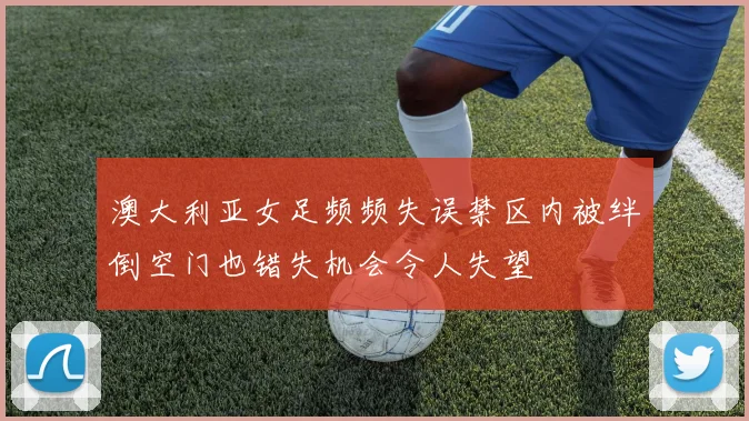 澳大利亚女足频频失误禁区内被绊倒空门也错失机会令人失望