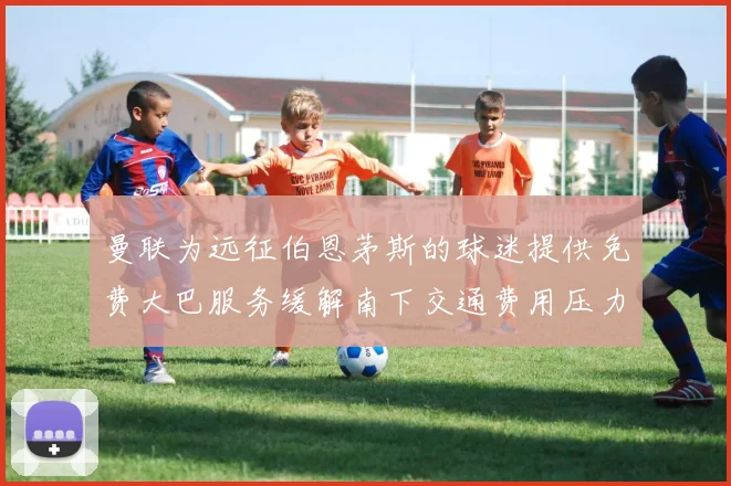 曼联为远征伯恩茅斯的球迷提供免费大巴服务缓解南下交通费用压力