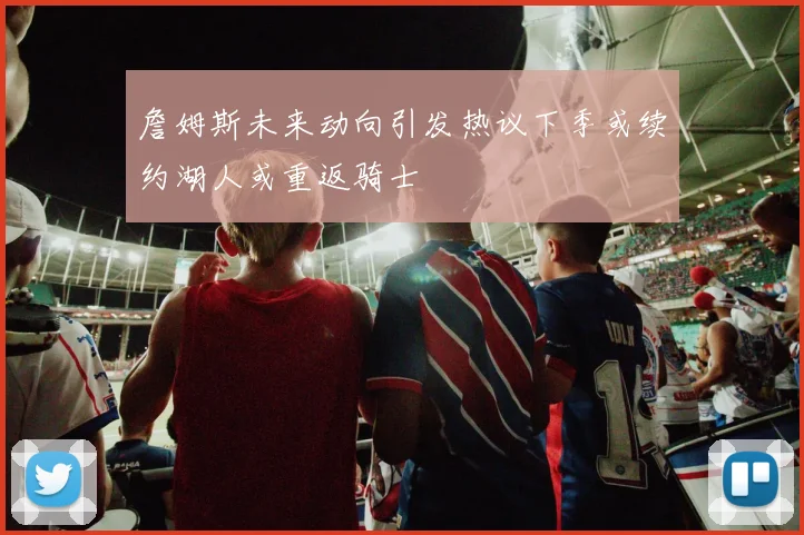 詹姆斯未来动向引发热议下季或续约湖人或重返骑士