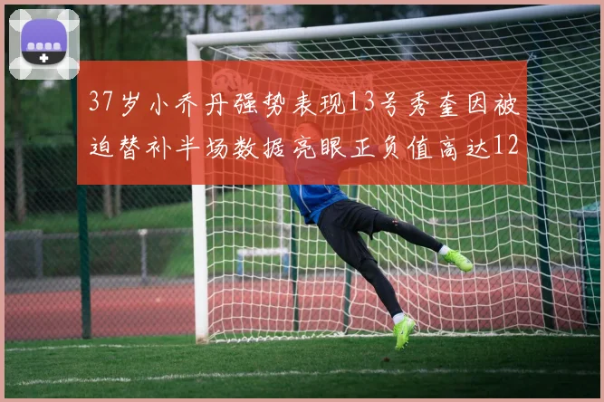 37岁小乔丹强势表现13号秀奎因被迫替补半场数据亮眼正负值高达12