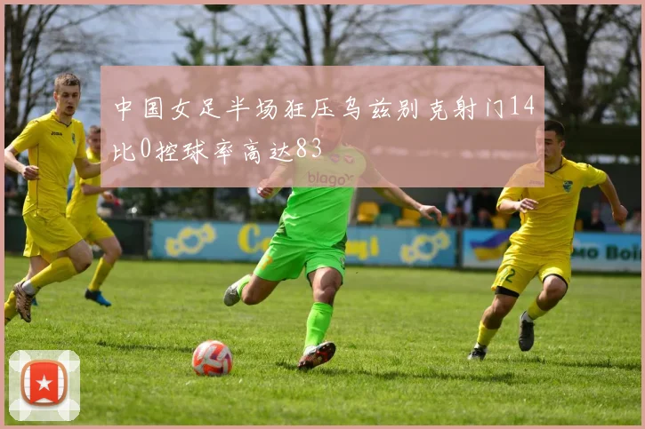 中国女足半场狂压乌兹别克射门14比0控球率高达83