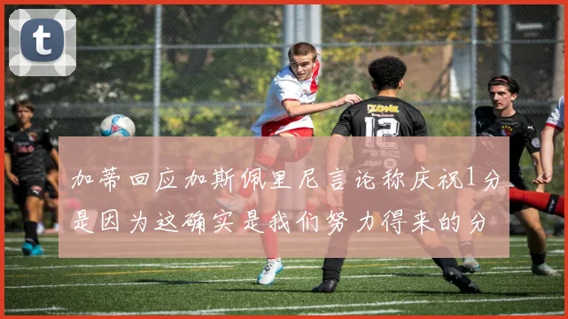 加蒂回应加斯佩里尼言论称庆祝1分是因为这确实是我们努力得来的分数