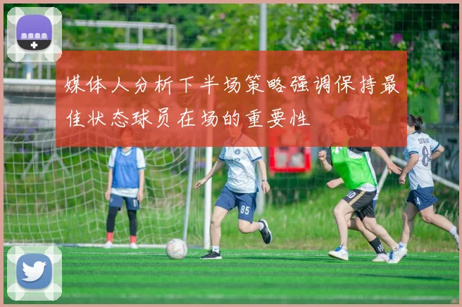 媒体人分析下半场策略强调保持最佳状态球员在场的重要性