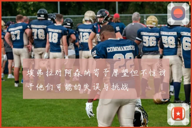 埃弗拉对阿森纳寄予厚望但不惊讶于他们可能的失误与挑战