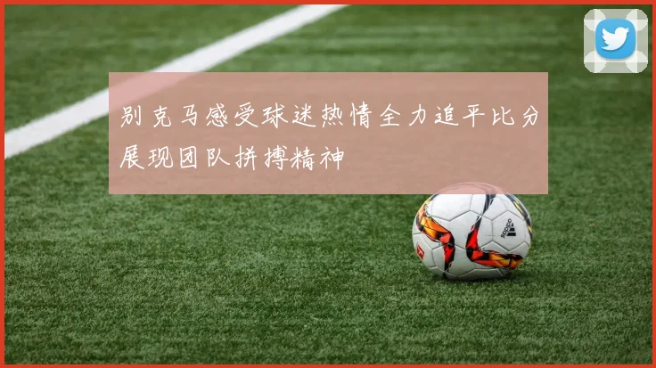 别克马感受球迷热情全力追平比分展现团队拼搏精神