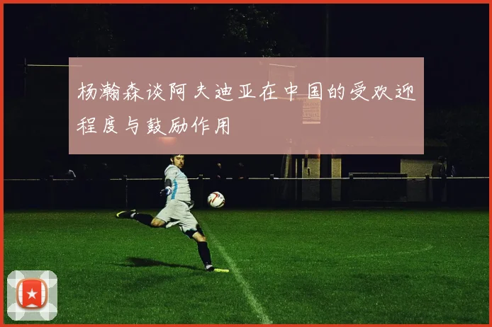 杨瀚森谈阿夫迪亚在中国的受欢迎程度与鼓励作用