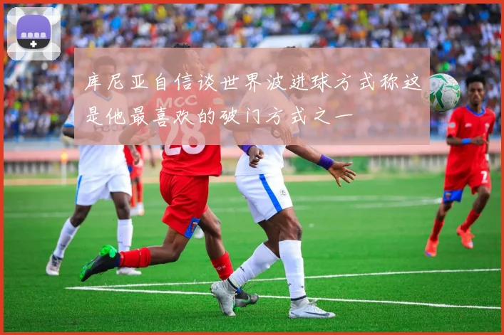 库尼亚自信谈世界波进球方式称这是他最喜欢的破门方式之一